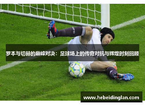 罗本与切赫的巅峰对决：足球场上的传奇对抗与辉煌时刻回顾